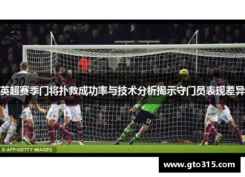 英超赛季门将扑救成功率与技术分析揭示守门员表现差异